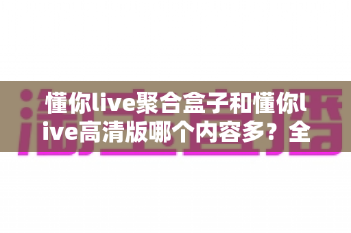 懂你live聚合盒子和懂你live高清版哪个内容多?全方位深度对比评测,帮你找到内容更丰富的观赛选择 懂你live聚合盒子和懂你live高清版哪个内容多?全方位深度对比评测,帮你找到内容更丰富的观赛选择