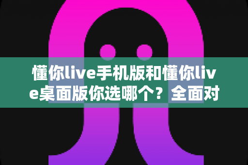 懂你live手机版和懂你live桌面版你选哪个?全面对比帮你找到最适合自己的版本 懂你live手机版和懂你live桌面版你选哪个?全面对比帮你找到最适合自己的版本