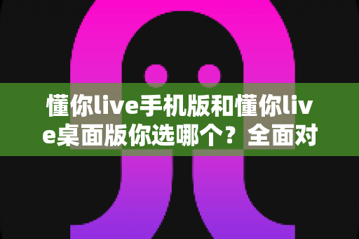 懂你live手机版和懂你live桌面版你选哪个?全面对比帮你找到最适合自己的版本 懂你live手机版和懂你live桌面版你选哪个?全面对比帮你找到最适合自己的版本