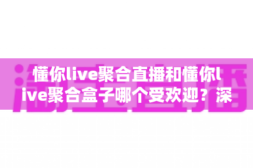 懂你live聚合直播和懂你live聚合盒子哪个受欢迎？深度对比解析帮你选对产品
