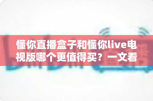 懂你直播盒子和懂你live电视版哪个更值得买?一文看懂选购要点与使用体验 懂你直播盒子和懂你live电视版哪个更值得买?一文看懂选购要点与使用体验