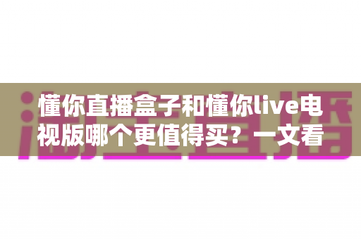 懂你直播盒子和懂你live电视版哪个更值得买?一文看懂选购要点与使用体验 懂你直播盒子和懂你live电视版哪个更值得买?一文看懂选购要点与使用体验
