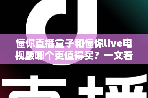 懂你直播盒子和懂你live电视版哪个更值得买?一文看懂选购要点与使用体验 懂你直播盒子和懂你live电视版哪个更值得买?一文看懂选购要点与使用体验