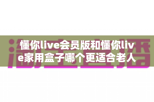 懂你live会员版和懂你live家用盒子哪个更适合老人用?——2025年长辈追剧看戏设备选购全攻略 懂你live会员版和懂你live家用盒子哪个更适合老人用?——2025年长辈追剧看戏设备选购全攻略