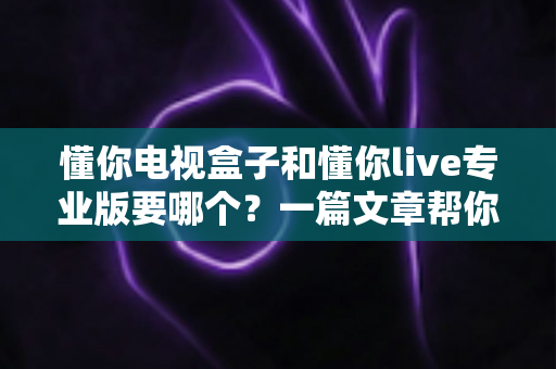 懂你电视盒子和懂你live专业版要哪个?一篇文章帮你选对不踩坑 懂你电视盒子和懂你live专业版要哪个?一篇文章帮你选对不踩坑