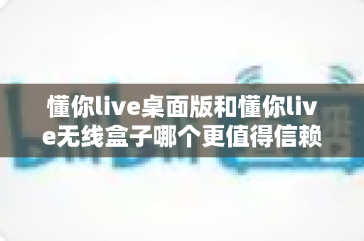 懂你live桌面版和懂你live无线盒子哪个更值得信赖？深度测评对比帮你一次选对不踩坑