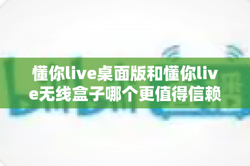 懂你live桌面版和懂你live无线盒子哪个更值得信赖？深度测评对比帮你一次选对不踩坑