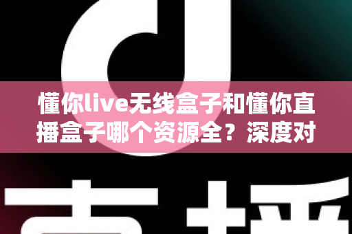 懂你live无线盒子和懂你直播盒子哪个资源全?深度对比评测助你一眼选对心仪之选 懂你live无线盒子和懂你直播盒子哪个资源全?深度对比评测助你一眼选对心仪之选