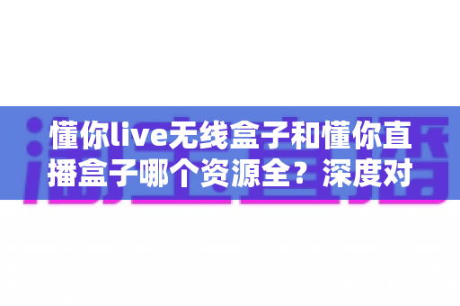 懂你live无线盒子和懂你直播盒子哪个资源全？深度对比评测助你一眼选对心仪之选