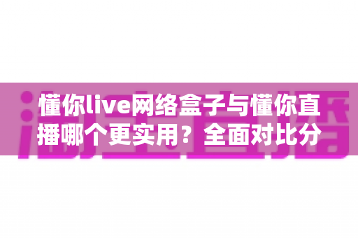懂你live网络盒子与懂你直播哪个更实用?全面对比分析助你轻松选购 懂你live网络盒子与懂你直播哪个更实用?全面对比分析助你轻松选购