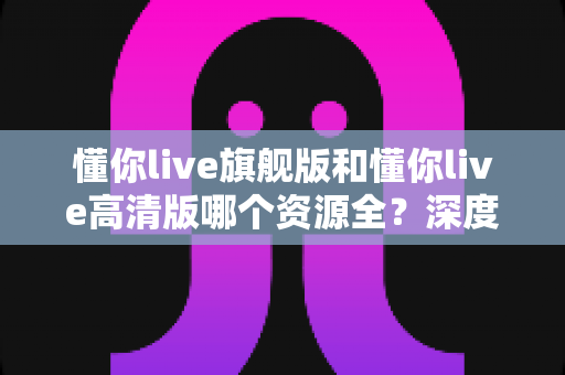 懂你live旗舰版和懂你live高清版哪个资源全?深度对比帮你选对版本不踩坑 懂你live旗舰版和懂你live高清版哪个资源全?深度对比帮你选对版本不踩坑