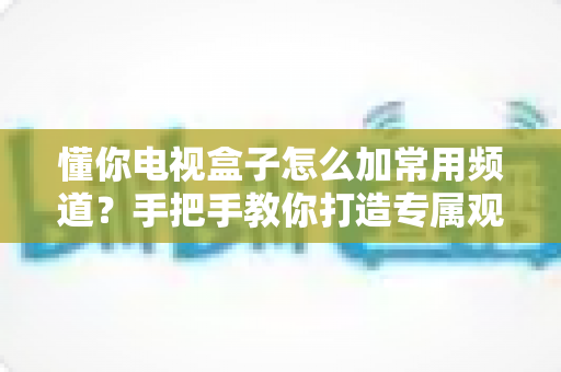 懂你电视盒子怎么加常用频道?手把手教你打造专属观影体验,老人孩子一看就会! 懂你电视盒子怎么加常用频道?手把手教你打造专属观影体验,老人孩子一看就会!