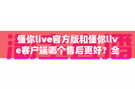 懂你live官方版和懂你live客户端哪个售后更好？全面对比分析与选择指南