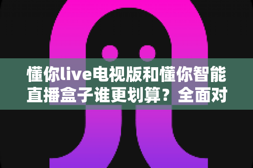 懂你live电视版和懂你智能直播盒子谁更划算?全面对比助你把钱花在刀刃上 懂你live电视版和懂你智能直播盒子谁更划算?全面对比助你把钱花在刀刃上