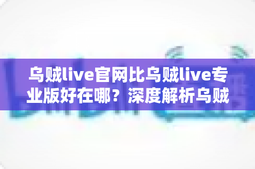 乌贼live官网比乌贼live专业版好在哪？深度解析乌贼live官网的五大核心优势与适用场景