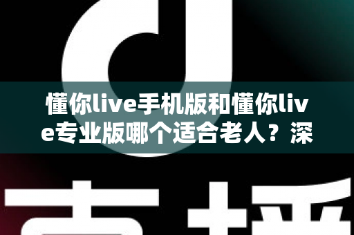 懂你live手机版和懂你live专业版哪个适合老人?深度对比分析助您轻松选择 懂你live手机版和懂你live专业版哪个适合老人?深度对比分析助您轻松选择