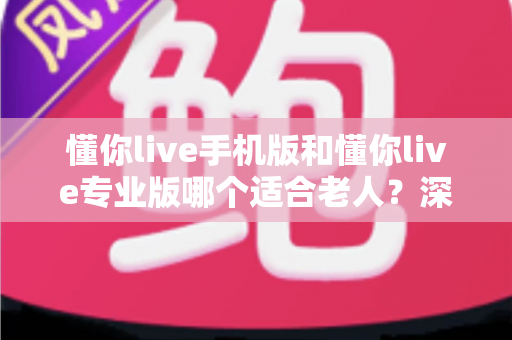 懂你live手机版和懂你live专业版哪个适合老人？深度对比分析助您轻松选择