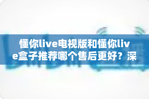 懂你live电视版和懂你live盒子推荐哪个售后更好？深度售后对比与选购全指南