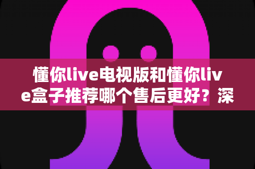 懂你live电视版和懂你live盒子推荐哪个售后更好？深度售后对比与选购全指南