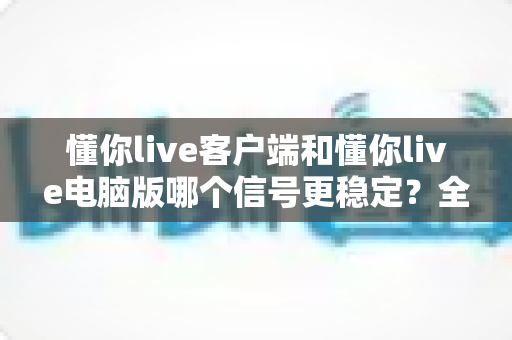 懂你live客户端和懂你live电脑版哪个信号更稳定？全面深度对比评测与实用优化指南