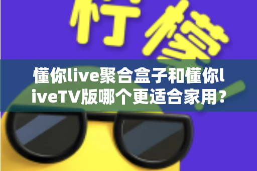 懂你live聚合盒子和懂你liveTV版哪个更适合家用？全面深度对比选购指南