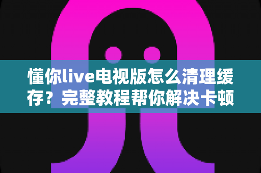 懂你live电视版怎么清理缓存？完整教程帮你解决卡顿烦恼，让电视观影流畅如新
