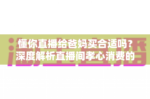 懂你直播给爸妈买合适吗？深度解析直播间孝心消费的优势、风险与实用避坑指南