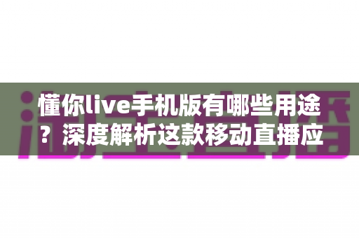懂你live手机版有哪些用途？深度解析这款移动直播应用的多元功能与实用价值