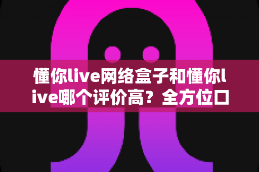 懂你live网络盒子和懂你live哪个评价高?全方位口碑对比与选购指南一文看懂 懂你live网络盒子和懂你live哪个评价高?全方位口碑对比与选购指南一文看懂