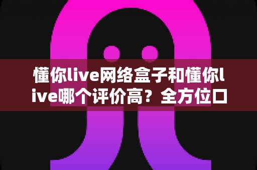 懂你live网络盒子和懂你live哪个评价高?全方位口碑对比与选购指南一文看懂 懂你live网络盒子和懂你live哪个评价高?全方位口碑对比与选购指南一文看懂