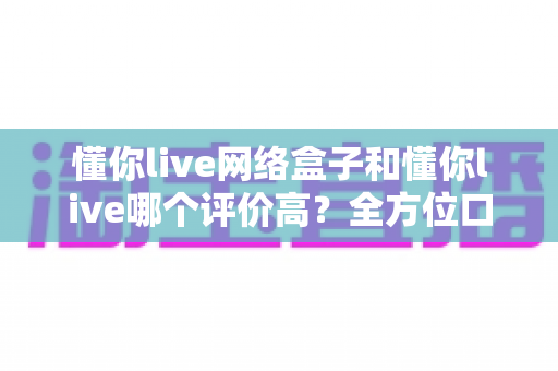 懂你live网络盒子和懂你live哪个评价高？全方位口碑对比与选购指南一文看懂