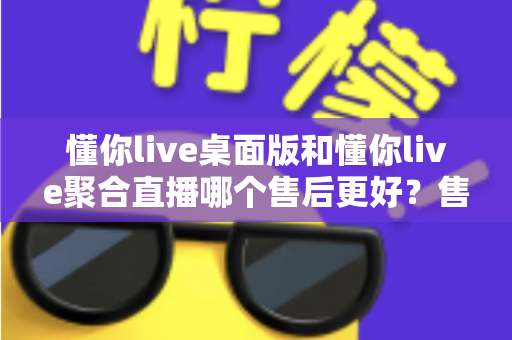 懂你live桌面版和懂你live聚合直播哪个售后更好?售后差异全解析与选购避坑指南 懂你live桌面版和懂你live聚合直播哪个售后更好?售后差异全解析与选购避坑指南