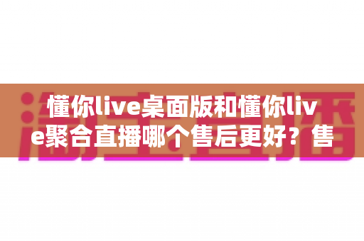 懂你live桌面版和懂你live聚合直播哪个售后更好？售后差异全解析与选购避坑指南