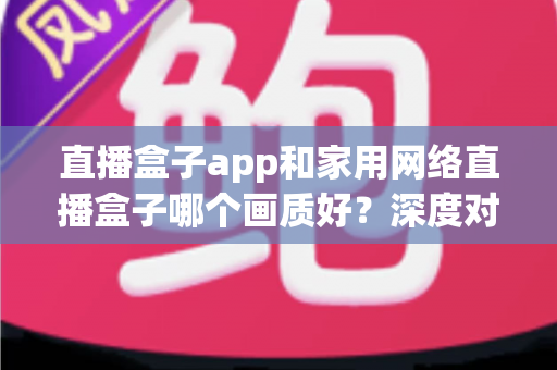 直播盒子app和家用网络直播盒子哪个画质好？深度对比解析助你选出高清观影方案