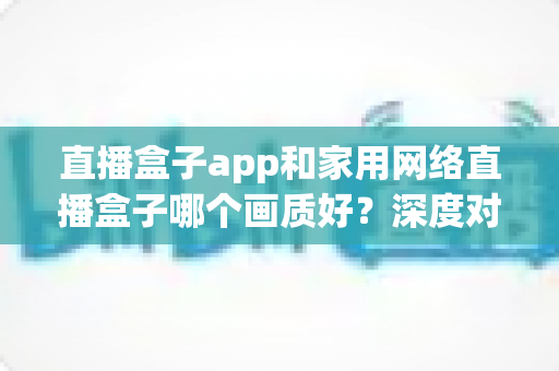 直播盒子app和家用网络直播盒子哪个画质好？深度对比解析助你选出高清观影方案
