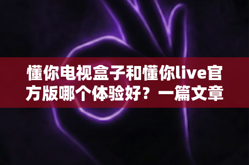 懂你电视盒子和懂你live官方版哪个体验好？一篇文章帮你彻底搞懂
