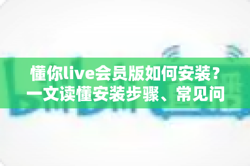 懂你live会员版如何安装?一文读懂安装步骤、常见问题与安全须知 懂你live会员版如何安装?一文读懂安装步骤、常见问题与安全须知