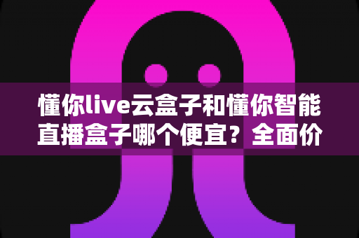 懂你live云盒子和懂你智能直播盒子哪个便宜?全面价格对比与高性价比选购攻略 懂你live云盒子和懂你智能直播盒子哪个便宜?全面价格对比与高性价比选购攻略