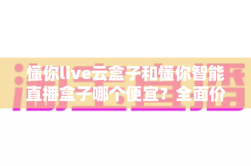 懂你live云盒子和懂你智能直播盒子哪个便宜?全面价格对比与高性价比选购攻略 懂你live云盒子和懂你智能直播盒子哪个便宜?全面价格对比与高性价比选购攻略