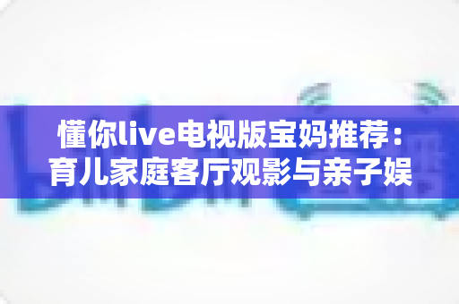 懂你live电视版宝妈推荐:育儿家庭客厅观影与亲子娱乐的全方位实用指南 懂你live电视版宝妈推荐:育儿家庭客厅观影与亲子娱乐的全方位实用指南