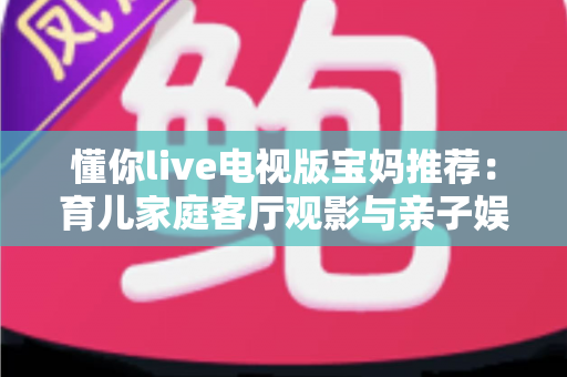 懂你live电视版宝妈推荐:育儿家庭客厅观影与亲子娱乐的全方位实用指南 懂你live电视版宝妈推荐:育儿家庭客厅观影与亲子娱乐的全方位实用指南