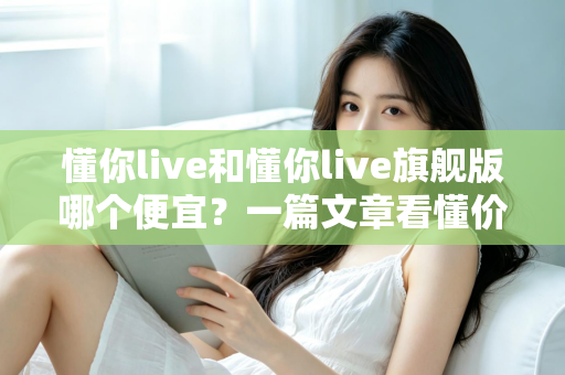 懂你live和懂你live旗舰版哪个便宜?一篇文章看懂价格差异与选购攻略 懂你live和懂你live旗舰版哪个便宜?一篇文章看懂价格差异与选购攻略