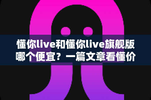 懂你live和懂你live旗舰版哪个便宜?一篇文章看懂价格差异与选购攻略 懂你live和懂你live旗舰版哪个便宜?一篇文章看懂价格差异与选购攻略