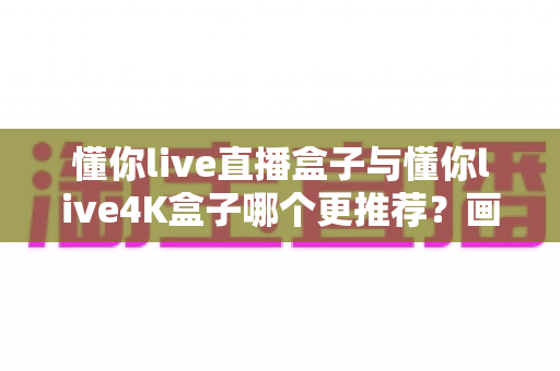 懂你live直播盒子与懂你live4K盒子哪个更推荐？画质、配置、性价比全维度对比选购指南