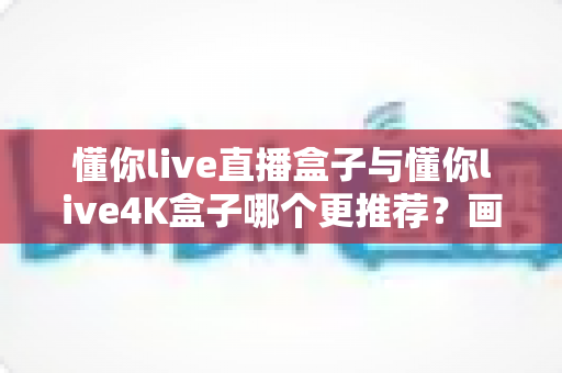 懂你live直播盒子与懂你live4K盒子哪个更推荐？画质、配置、性价比全维度对比选购指南