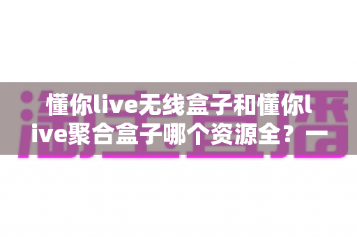 懂你live无线盒子和懂你live聚合盒子哪个资源全?一篇文章帮你彻底搞懂怎么选 懂你live无线盒子和懂你live聚合盒子哪个资源全?一篇文章帮你彻底搞懂怎么选