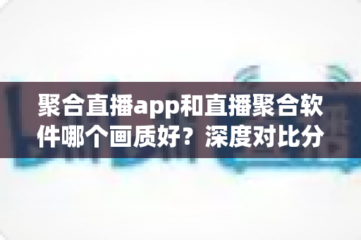 聚合直播app和直播聚合软件哪个画质好？深度对比分析帮你选对观看工具