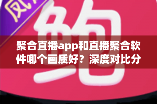 聚合直播app和直播聚合软件哪个画质好？深度对比分析帮你选对观看工具