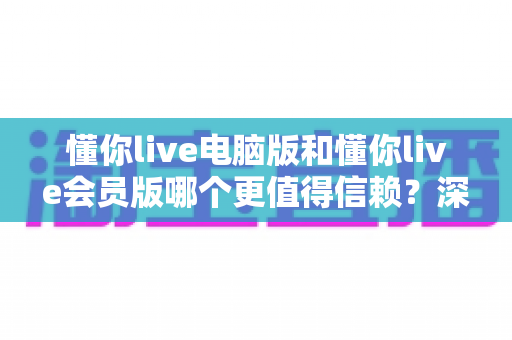 懂你live电脑版和懂你live会员版哪个更值得信赖?深度对比帮你选出更安心的选择 懂你live电脑版和懂你live会员版哪个更值得信赖?深度对比帮你选出更安心的选择