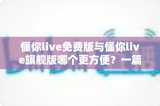 懂你live免费版与懂你live旗舰版哪个更方便？一篇文章帮你彻底搞懂两者差异与选择技巧